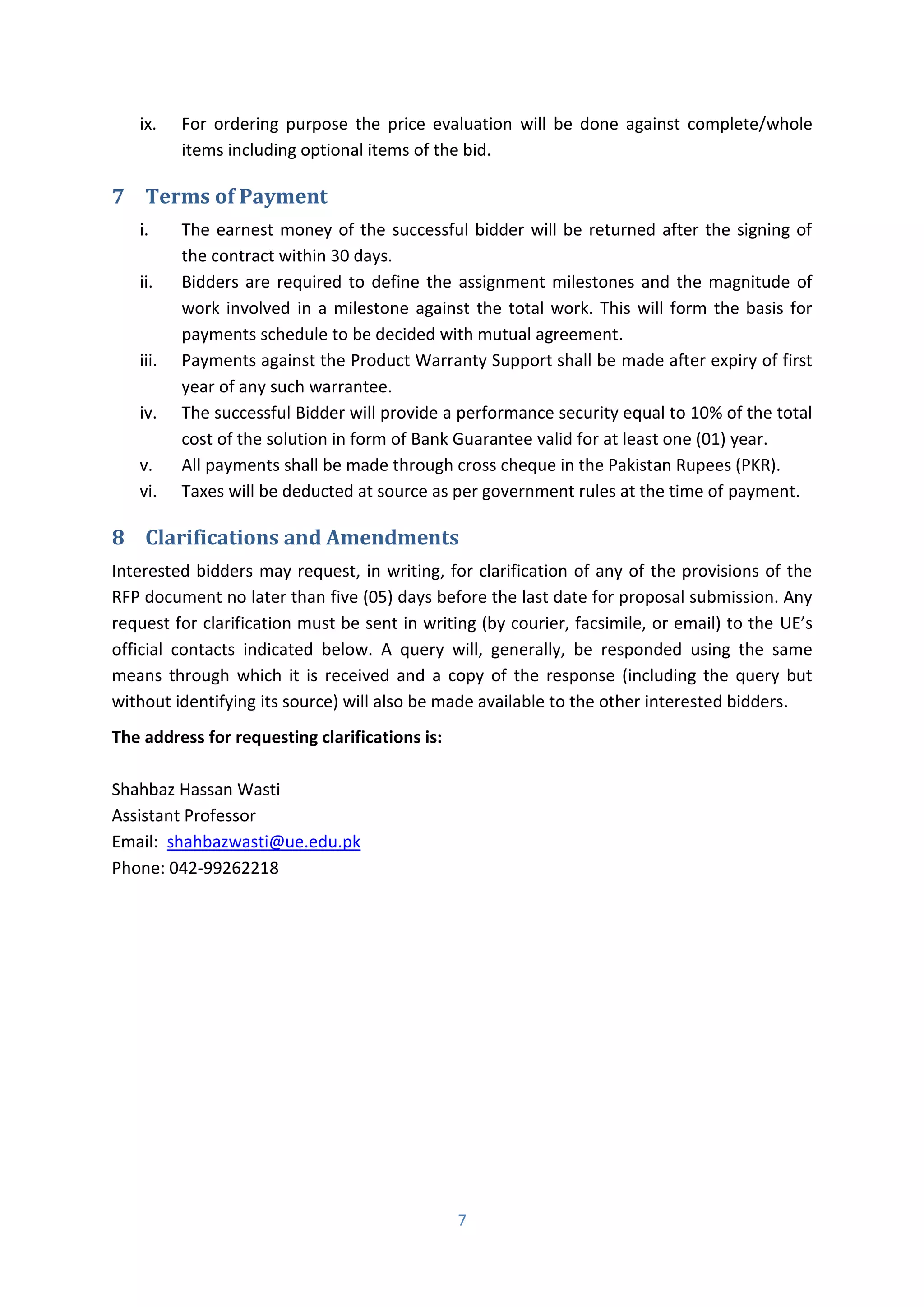 7
ix. For ordering purpose the price evaluation will be done against complete/whole
items including optional items of the bid.
7 Terms of Payment
i. The earnest money of the successful bidder will be returned after the signing of
the contract within 30 days.
ii. Bidders are required to define the assignment milestones and the magnitude of
work involved in a milestone against the total work. This will form the basis for
payments schedule to be decided with mutual agreement.
iii. Payments against the Product Warranty Support shall be made after expiry of first
year of any such warrantee.
iv. The successful Bidder will provide a performance security equal to 10% of the total
cost of the solution in form of Bank Guarantee valid for at least one (01) year.
v. All payments shall be made through cross cheque in the Pakistan Rupees (PKR).
vi. Taxes will be deducted at source as per government rules at the time of payment.
8 Clarifications and Amendments
Interested bidders may request, in writing, for clarification of any of the provisions of the
RFP document no later than five (05) days before the last date for proposal submission. Any
request for clarification must be sent in writing (by courier, facsimile, or email) to the UE’s
official contacts indicated below. A query will, generally, be responded using the same
means through which it is received and a copy of the response (including the query but
without identifying its source) will also be made available to the other interested bidders.
The address for requesting clarifications is:
Shahbaz Hassan Wasti
Assistant Professor
Email: shahbazwasti@ue.edu.pk
Phone: 042-99262218
 