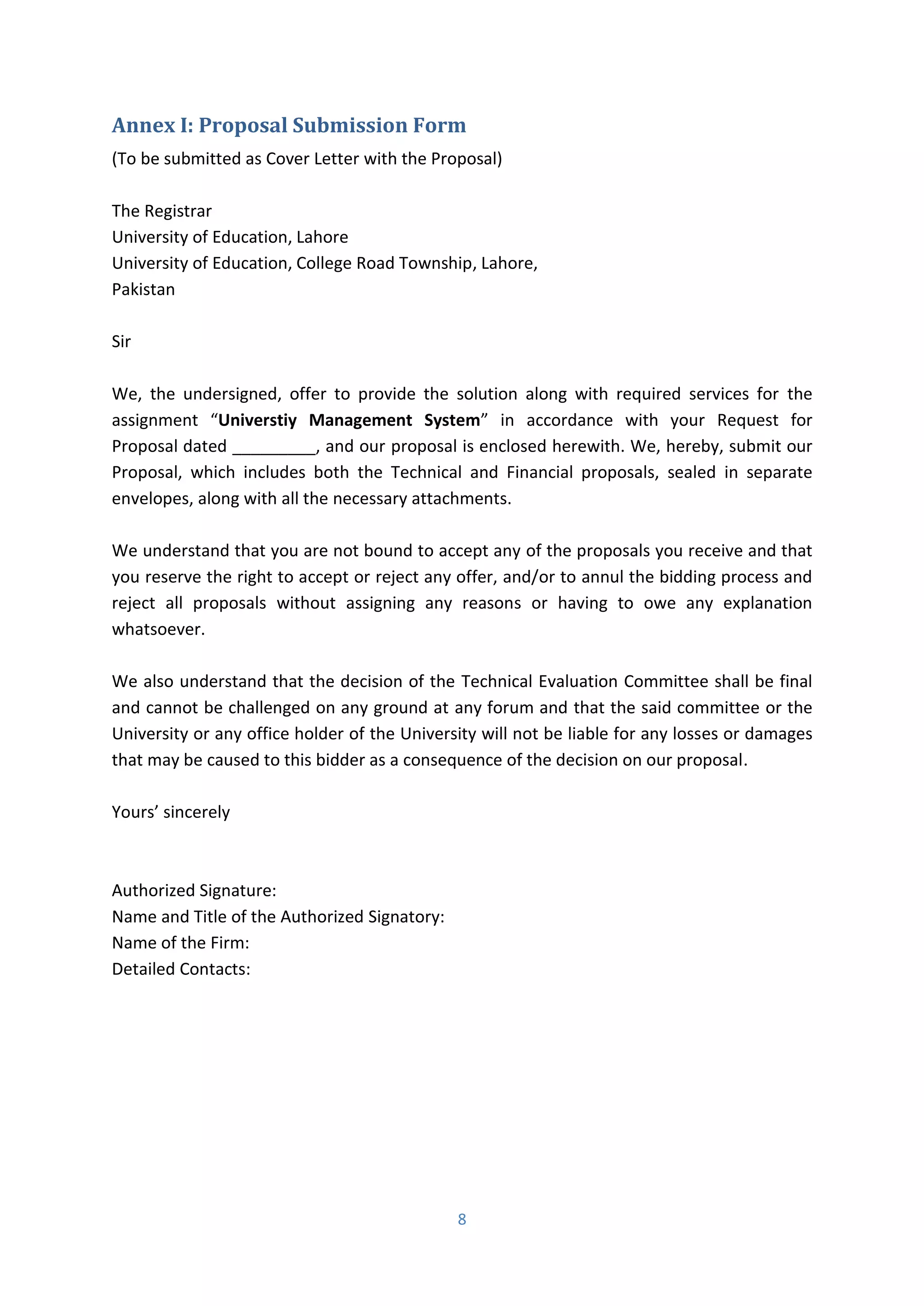 8
Annex I: Proposal Submission Form
(To be submitted as Cover Letter with the Proposal)
The Registrar
University of Education, Lahore
University of Education, College Road Township, Lahore,
Pakistan
Sir
We, the undersigned, offer to provide the solution along with required services for the
assignment Universtiy Management System i accordance with your Request for
Proposal dated _________, and our proposal is enclosed herewith. We, hereby, submit our
Proposal, which includes both the Technical and Financial proposals, sealed in separate
envelopes, along with all the necessary attachments.
We understand that you are not bound to accept any of the proposals you receive and that
you reserve the right to accept or reject any offer, and/or to annul the bidding process and
reject all proposals without assigning any reasons or having to owe any explanation
whatsoever.
We also understand that the decision of the Technical Evaluation Committee shall be final
and cannot be challenged on any ground at any forum and that the said committee or the
University or any office holder of the University will not be liable for any losses or damages
that may be caused to this bidder as a consequence of the decision on our proposal.
You s’ si e el
Authorized Signature:
Name and Title of the Authorized Signatory:
Name of the Firm:
Detailed Contacts:
 