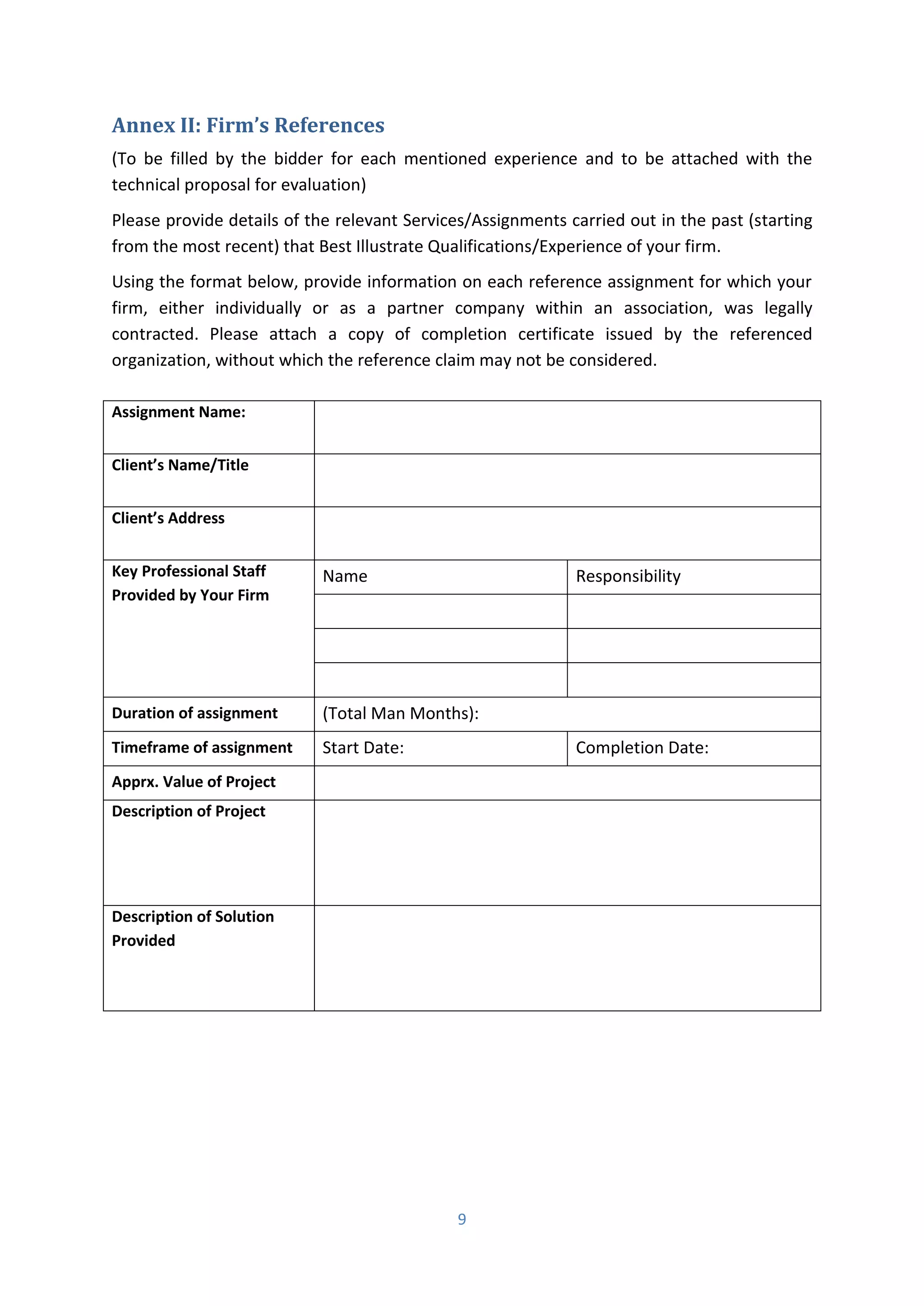 9
Annex II: Firm’s References
(To be filled by the bidder for each mentioned experience and to be attached with the
technical proposal for evaluation)
Please provide details of the relevant Services/Assignments carried out in the past (starting
from the most recent) that Best Illustrate Qualifications/Experience of your firm.
Using the format below, provide information on each reference assignment for which your
firm, either individually or as a partner company within an association, was legally
contracted. Please attach a copy of completion certificate issued by the referenced
organization, without which the reference claim may not be considered.
Assignment Name:
Clie t’s Na e/Title
Clie t’s Address
Key Professional Staff
Provided by Your Firm
Name Responsibility
Duration of assignment (Total Man Months):
Timeframe of assignment Start Date: Completion Date:
Apprx. Value of Project
Description of Project
Description of Solution
Provided
 