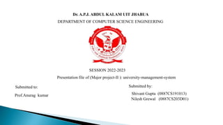 Dr. A.P.J. ABDUL KALAM UIT JHABUA
DEPARTMENT OF COMPUTER SCIENCE ENGINEERING
SESSION 2022-2023
Presentation file of (Major project-II ): university-management-system
Submitted to: Submitted by:
Shivant Gupta (0887CS191013)
Nilesh Grewal (0887CS203D01)
Prof.Anurag kumar
 