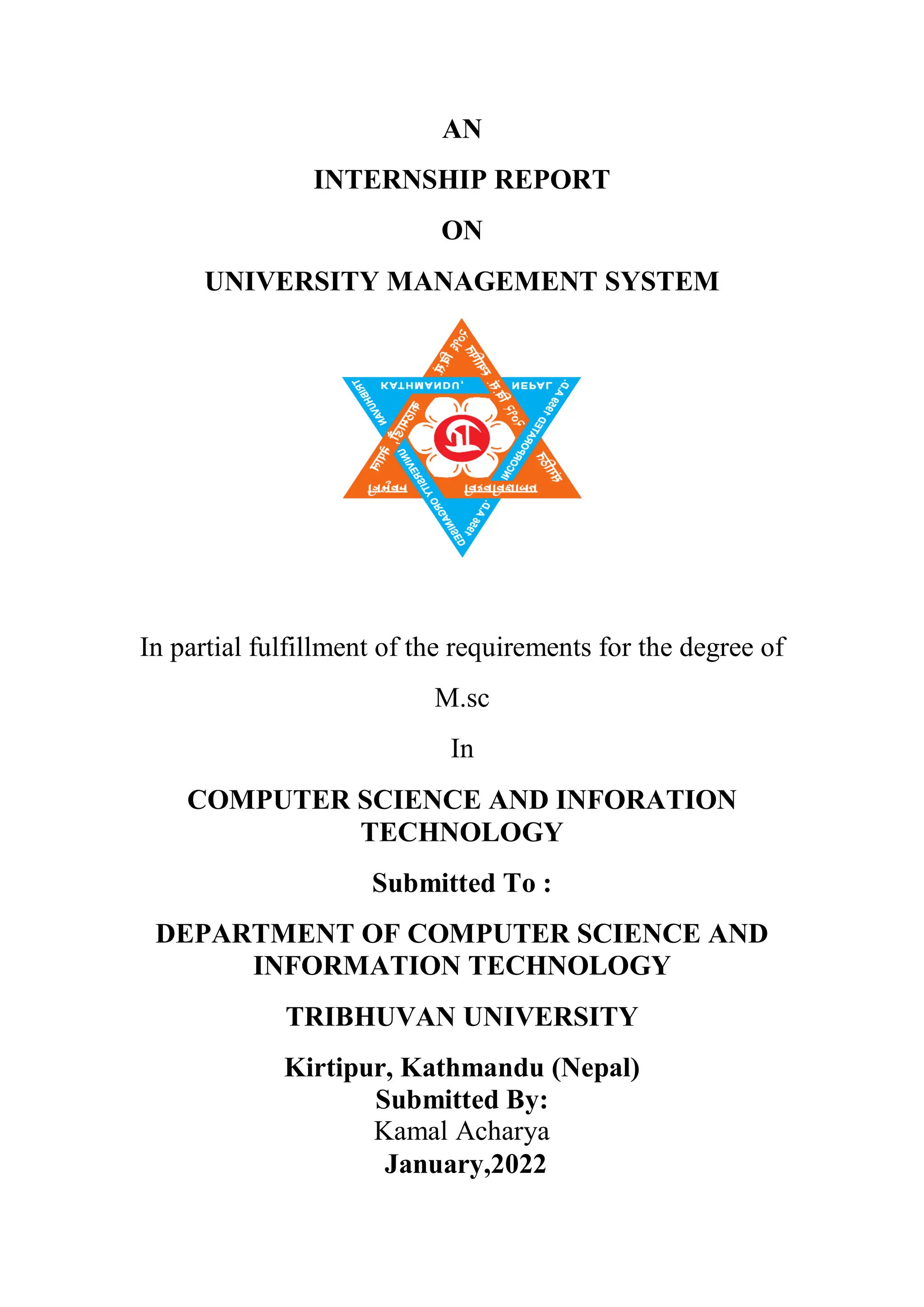 AN
INTERNSHIP REPORT
ON
UNIVERSITY MANAGEMENT SYSTEM
In partial fulfillment of the requirements for the degree of
M.sc
In
COMPUTER SCIENCE AND INFORATION
TECHNOLOGY
Submitted To :
DEPARTMENT OF COMPUTER SCIENCE AND
INFORMATION TECHNOLOGY
TRIBHUVAN UNIVERSITY
Kirtipur, Kathmandu (Nepal)
Submitted By:
Kamal Acharya
January,2022
 