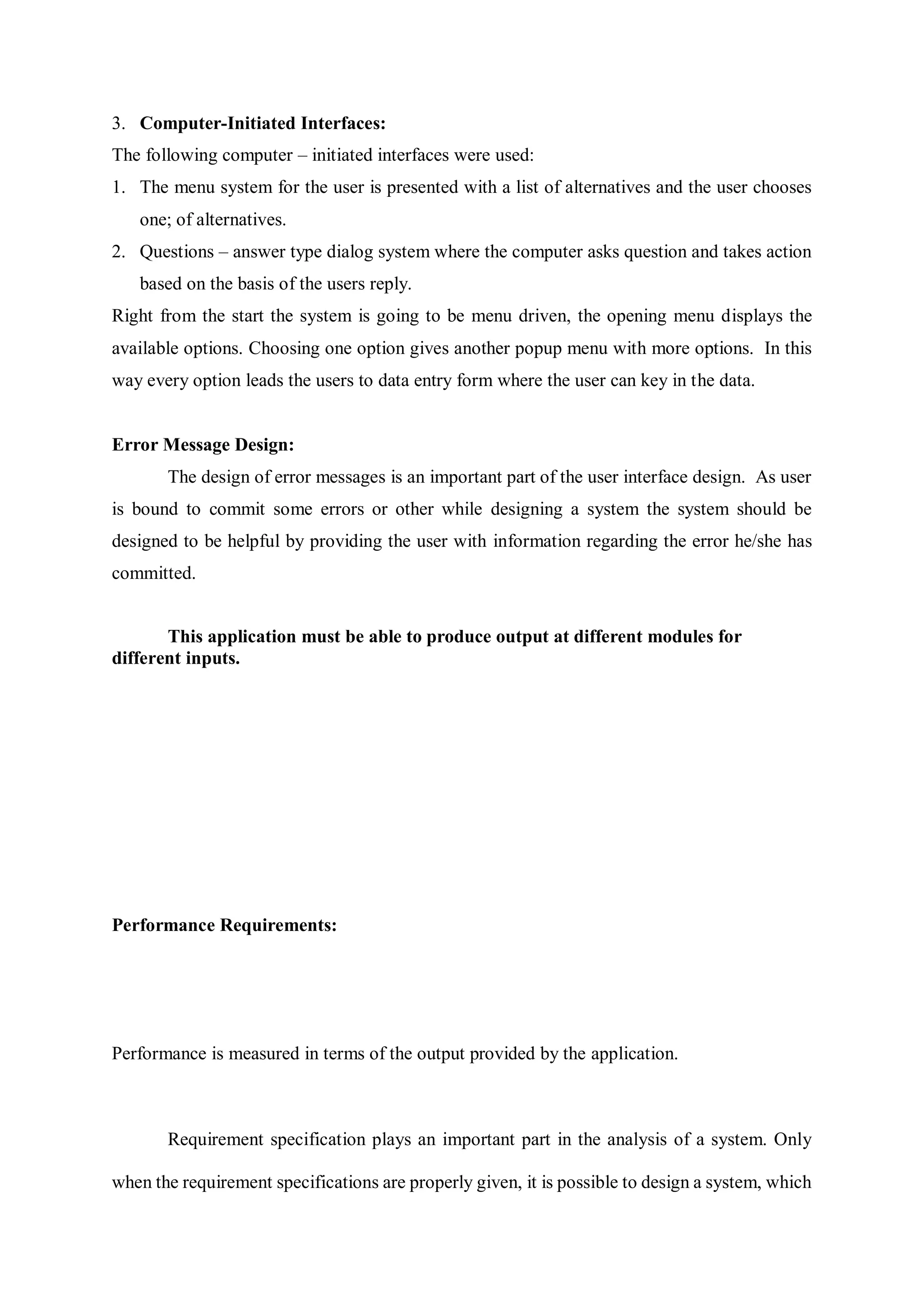 3. Computer-Initiated Interfaces:
The following computer – initiated interfaces were used:
1. The menu system for the user is presented with a list of alternatives and the user chooses
one; of alternatives.
2. Questions – answer type dialog system where the computer asks question and takes action
based on the basis of the users reply.
Right from the start the system is going to be menu driven, the opening menu displays the
available options. Choosing one option gives another popup menu with more options. In this
way every option leads the users to data entry form where the user can key in the data.
Error Message Design:
The design of error messages is an important part of the user interface design. As user
is bound to commit some errors or other while designing a system the system should be
designed to be helpful by providing the user with information regarding the error he/she has
committed.
This application must be able to produce output at different modules for
different inputs.
Performance Requirements:
Performance is measured in terms of the output provided by the application.
Requirement specification plays an important part in the analysis of a system. Only
when the requirement specifications are properly given, it is possible to design a system, which
 