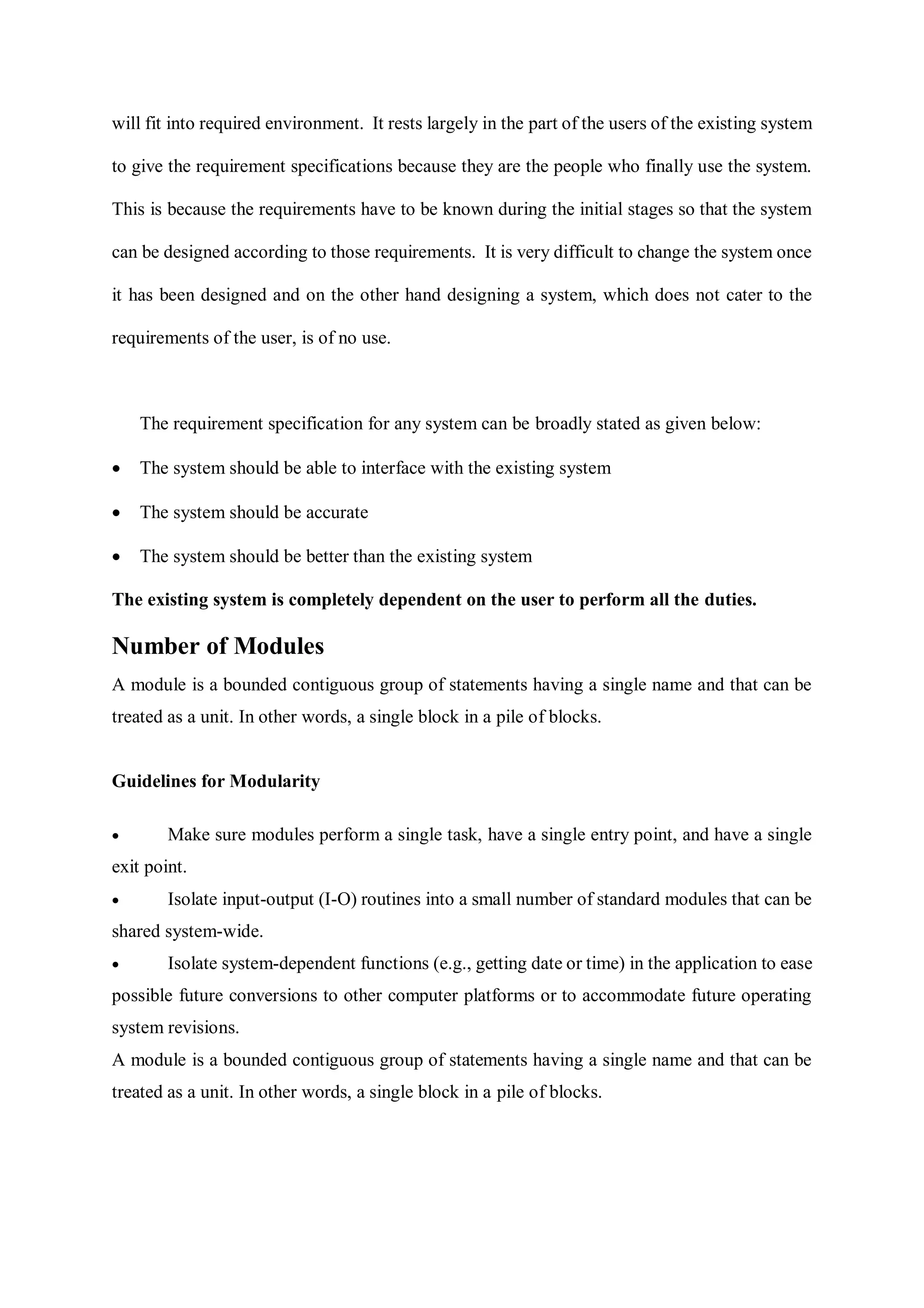 will fit into required environment. It rests largely in the part of the users of the existing system
to give the requirement specifications because they are the people who finally use the system.
This is because the requirements have to be known during the initial stages so that the system
can be designed according to those requirements. It is very difficult to change the system once
it has been designed and on the other hand designing a system, which does not cater to the
requirements of the user, is of no use.
The requirement specification for any system can be broadly stated as given below:
 The system should be able to interface with the existing system
 The system should be accurate
 The system should be better than the existing system
The existing system is completely dependent on the user to perform all the duties.
Number of Modules
A module is a bounded contiguous group of statements having a single name and that can be
treated as a unit. In other words, a single block in a pile of blocks.
Guidelines for Modularity
 Make sure modules perform a single task, have a single entry point, and have a single
exit point.
 Isolate input-output (I-O) routines into a small number of standard modules that can be
shared system-wide.
 Isolate system-dependent functions (e.g., getting date or time) in the application to ease
possible future conversions to other computer platforms or to accommodate future operating
system revisions.
A module is a bounded contiguous group of statements having a single name and that can be
treated as a unit. In other words, a single block in a pile of blocks.
 