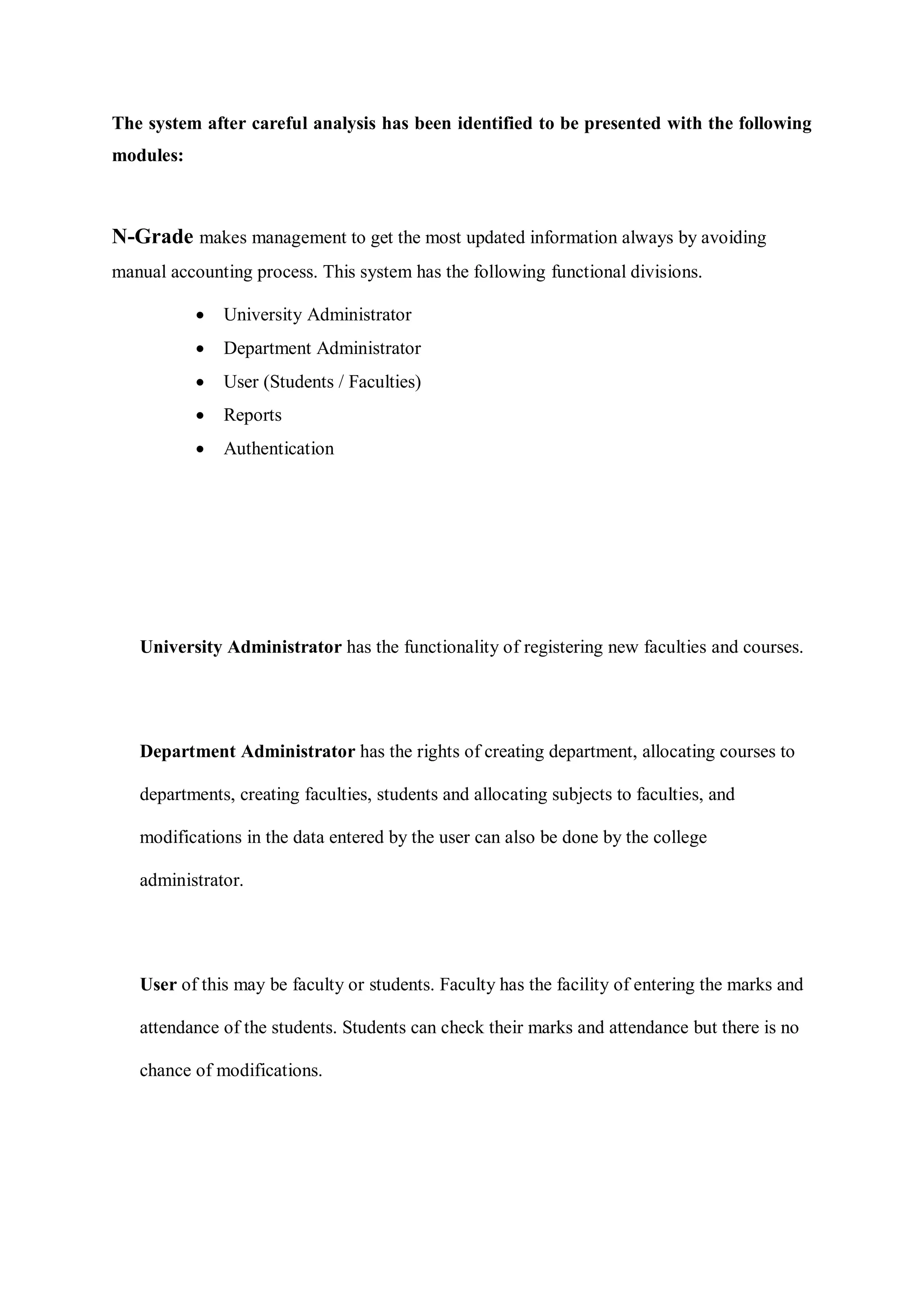 The system after careful analysis has been identified to be presented with the following
modules:
N-Grade makes management to get the most updated information always by avoiding
manual accounting process. This system has the following functional divisions.
 University Administrator
 Department Administrator
 User (Students / Faculties)
 Reports
 Authentication
University Administrator has the functionality of registering new faculties and courses.
Department Administrator has the rights of creating department, allocating courses to
departments, creating faculties, students and allocating subjects to faculties, and
modifications in the data entered by the user can also be done by the college
administrator.
User of this may be faculty or students. Faculty has the facility of entering the marks and
attendance of the students. Students can check their marks and attendance but there is no
chance of modifications.
 