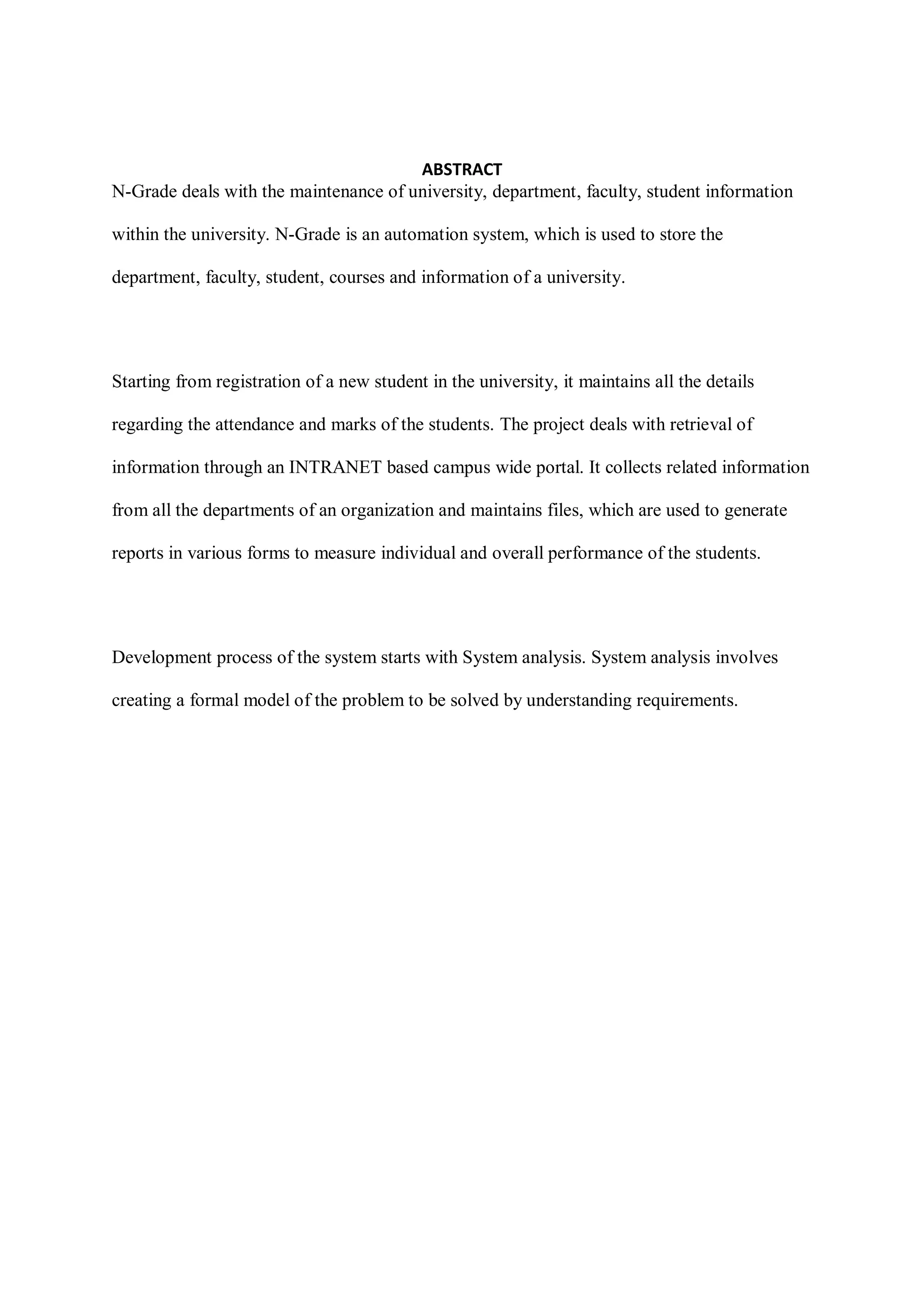ABSTRACT
N-Grade deals with the maintenance of university, department, faculty, student information
within the university. N-Grade is an automation system, which is used to store the
department, faculty, student, courses and information of a university.
Starting from registration of a new student in the university, it maintains all the details
regarding the attendance and marks of the students. The project deals with retrieval of
information through an INTRANET based campus wide portal. It collects related information
from all the departments of an organization and maintains files, which are used to generate
reports in various forms to measure individual and overall performance of the students.
Development process of the system starts with System analysis. System analysis involves
creating a formal model of the problem to be solved by understanding requirements.
 