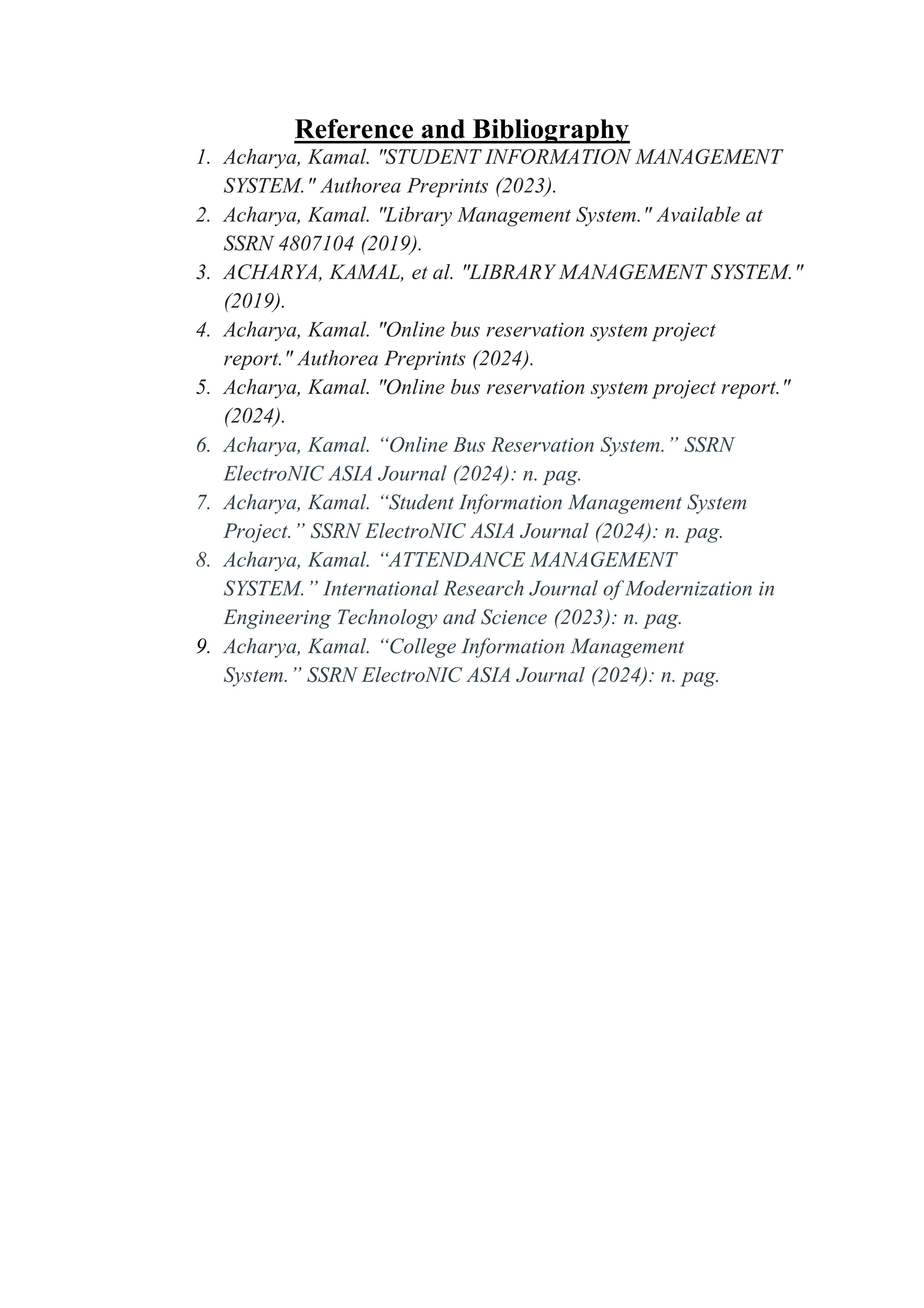 Reference and Bibliography
1. Acharya, Kamal. "STUDENT INFORMATION MANAGEMENT
SYSTEM." Authorea Preprints (2023).
2. Acharya, Kamal. "Library Management System." Available at
SSRN 4807104 (2019).
3. ACHARYA, KAMAL, et al. "LIBRARY MANAGEMENT SYSTEM."
(2019).
4. Acharya, Kamal. "Online bus reservation system project
report." Authorea Preprints (2024).
5. Acharya, Kamal. "Online bus reservation system project report."
(2024).
6. Acharya, Kamal. “Online Bus Reservation System.” SSRN
ElectroNIC ASIA Journal (2024): n. pag.
7. Acharya, Kamal. “Student Information Management System
Project.” SSRN ElectroNIC ASIA Journal (2024): n. pag.
8. Acharya, Kamal. “ATTENDANCE MANAGEMENT
SYSTEM.” International Research Journal of Modernization in
Engineering Technology and Science (2023): n. pag.
9. Acharya, Kamal. “College Information Management
System.” SSRN ElectroNIC ASIA Journal (2024): n. pag.
 