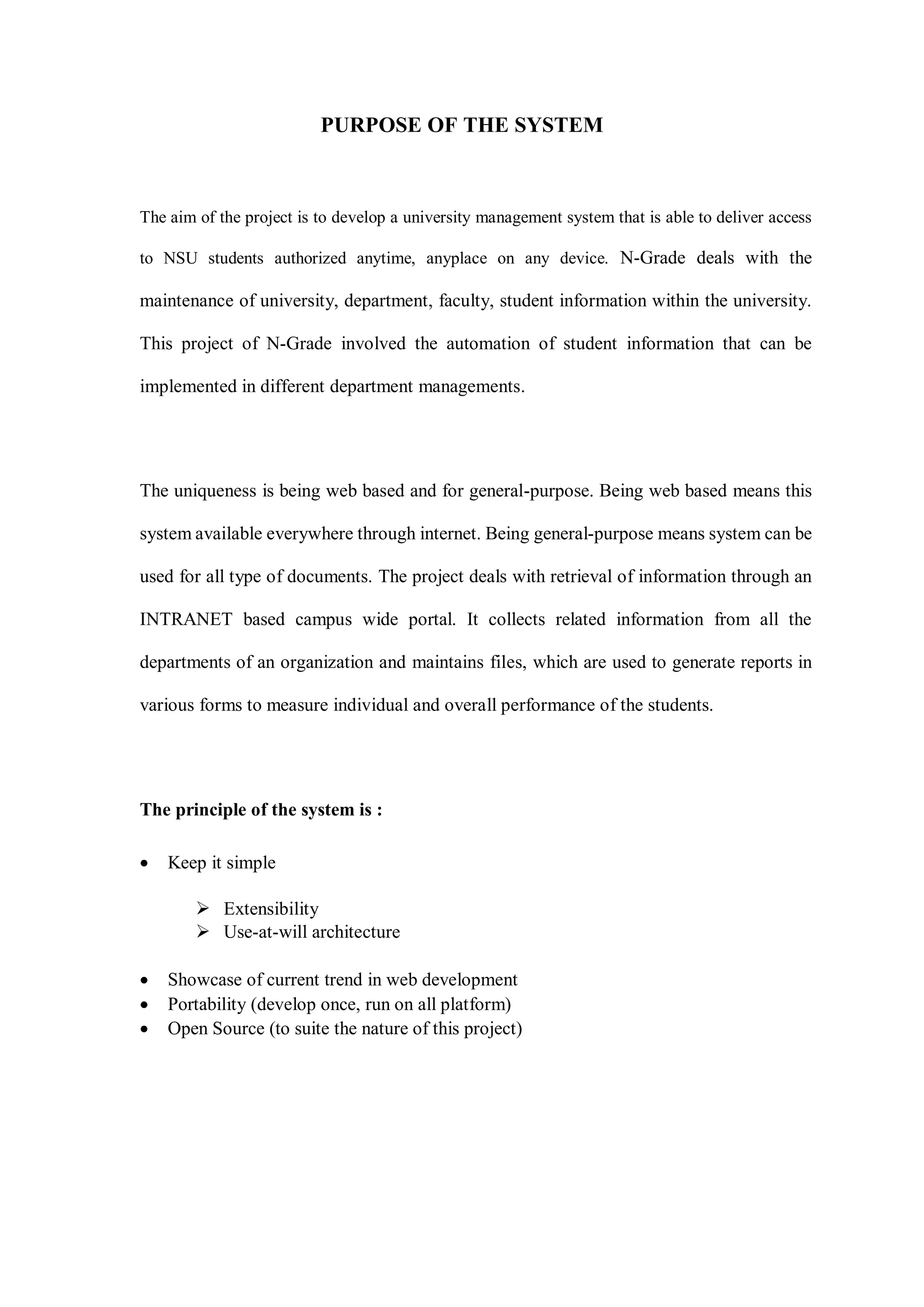 PURPOSE OF THE SYSTEM
The aim of the project is to develop a university management system that is able to deliver access
to NSU students authorized anytime, anyplace on any device. N-Grade deals with the
maintenance of university, department, faculty, student information within the university.
This project of N-Grade involved the automation of student information that can be
implemented in different department managements.
The uniqueness is being web based and for general-purpose. Being web based means this
system available everywhere through internet. Being general-purpose means system can be
used for all type of documents. The project deals with retrieval of information through an
INTRANET based campus wide portal. It collects related information from all the
departments of an organization and maintains files, which are used to generate reports in
various forms to measure individual and overall performance of the students.
The principle of the system is :
 Keep it simple
 Extensibility
 Use-at-will architecture
 Showcase of current trend in web development
 Portability (develop once, run on all platform)
 Open Source (to suite the nature of this project)
 