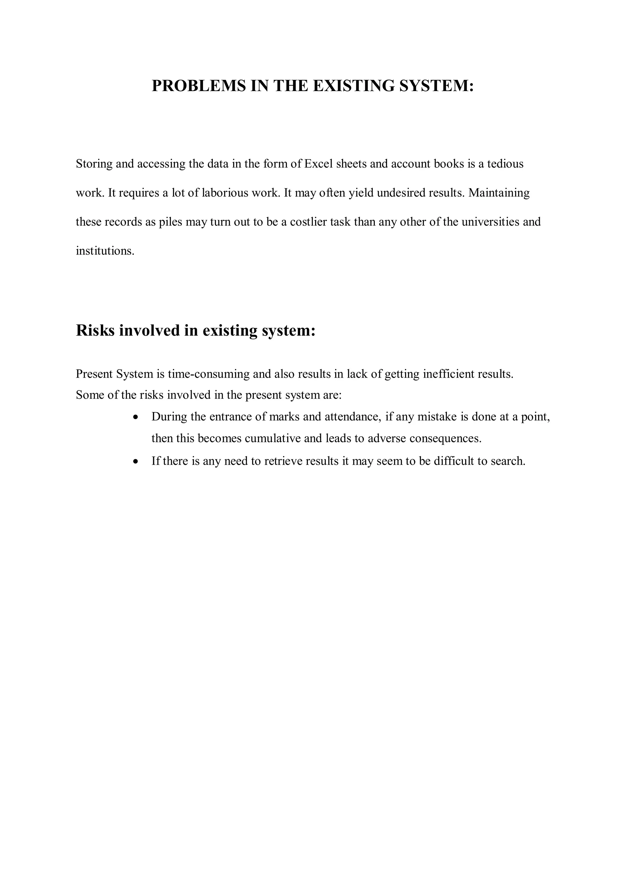 PROBLEMS IN THE EXISTING SYSTEM:
Storing and accessing the data in the form of Excel sheets and account books is a tedious
work. It requires a lot of laborious work. It may often yield undesired results. Maintaining
these records as piles may turn out to be a costlier task than any other of the universities and
institutions.
Risks involved in existing system:
Present System is time-consuming and also results in lack of getting inefficient results.
Some of the risks involved in the present system are:
 During the entrance of marks and attendance, if any mistake is done at a point,
then this becomes cumulative and leads to adverse consequences.
 If there is any need to retrieve results it may seem to be difficult to search.
 