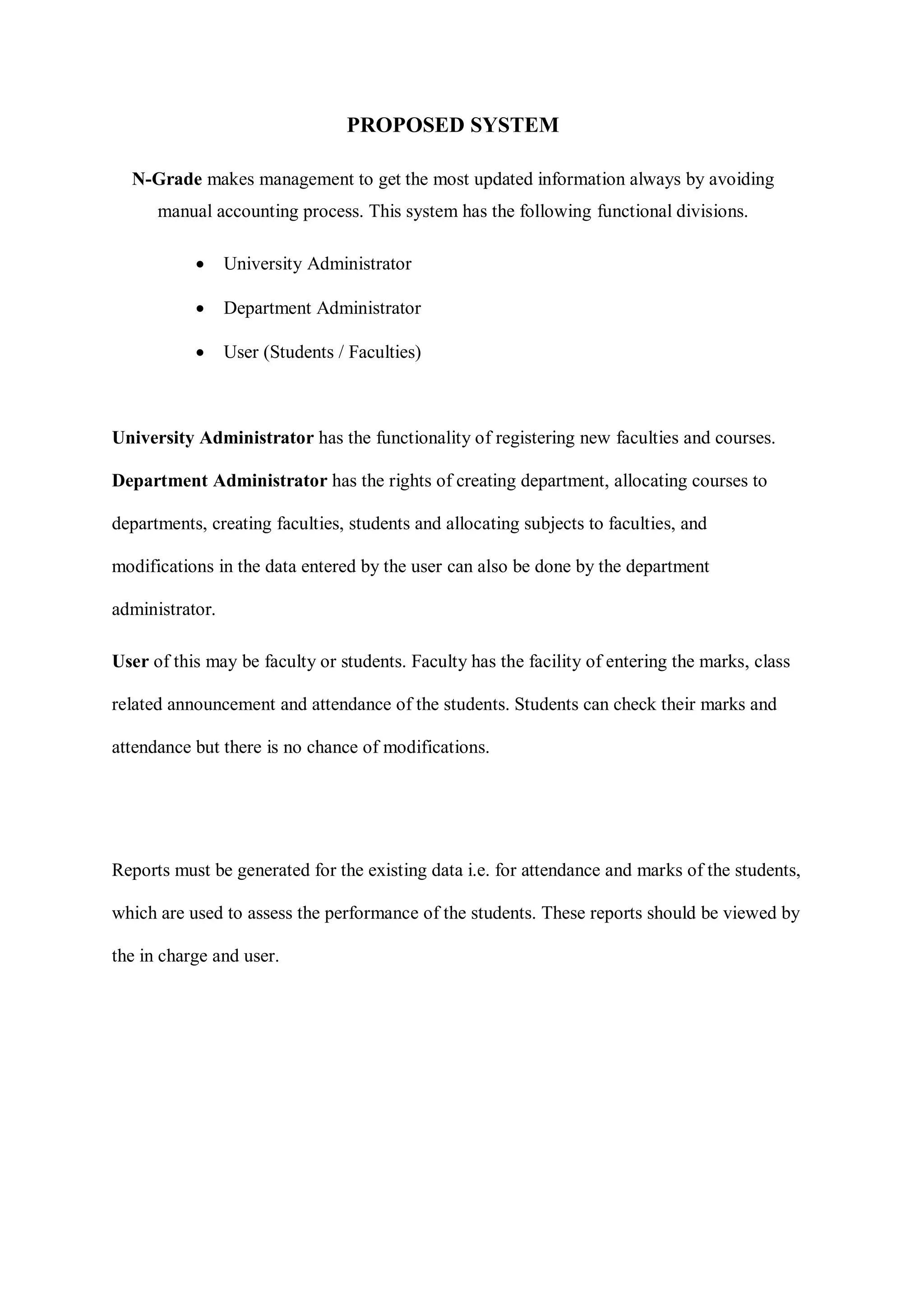 PROPOSED SYSTEM
N-Grade makes management to get the most updated information always by avoiding
manual accounting process. This system has the following functional divisions.
 University Administrator
 Department Administrator
 User (Students / Faculties)
University Administrator has the functionality of registering new faculties and courses.
Department Administrator has the rights of creating department, allocating courses to
departments, creating faculties, students and allocating subjects to faculties, and
modifications in the data entered by the user can also be done by the department
administrator.
User of this may be faculty or students. Faculty has the facility of entering the marks, class
related announcement and attendance of the students. Students can check their marks and
attendance but there is no chance of modifications.
Reports must be generated for the existing data i.e. for attendance and marks of the students,
which are used to assess the performance of the students. These reports should be viewed by
the in charge and user.
 