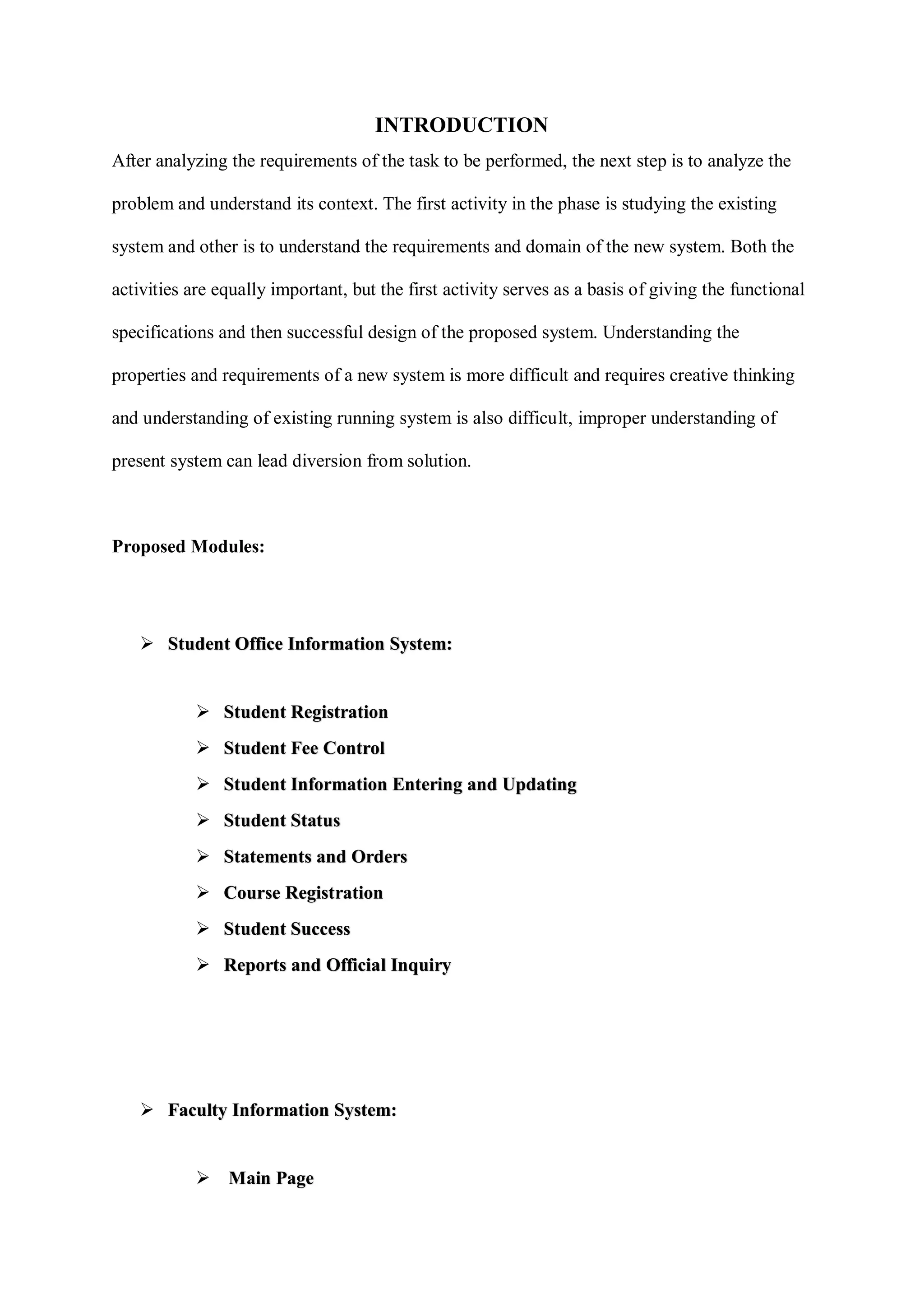 INTRODUCTION
After analyzing the requirements of the task to be performed, the next step is to analyze the
problem and understand its context. The first activity in the phase is studying the existing
system and other is to understand the requirements and domain of the new system. Both the
activities are equally important, but the first activity serves as a basis of giving the functional
specifications and then successful design of the proposed system. Understanding the
properties and requirements of a new system is more difficult and requires creative thinking
and understanding of existing running system is also difficult, improper understanding of
present system can lead diversion from solution.
Proposed Modules:
 Student Office Information System:
 Student Registration
 Student Fee Control
 Student Information Entering and Updating
 Student Status
 Statements and Orders
 Course Registration
 Student Success
 Reports and Official Inquiry
 Faculty Information System:
 Main Page
 