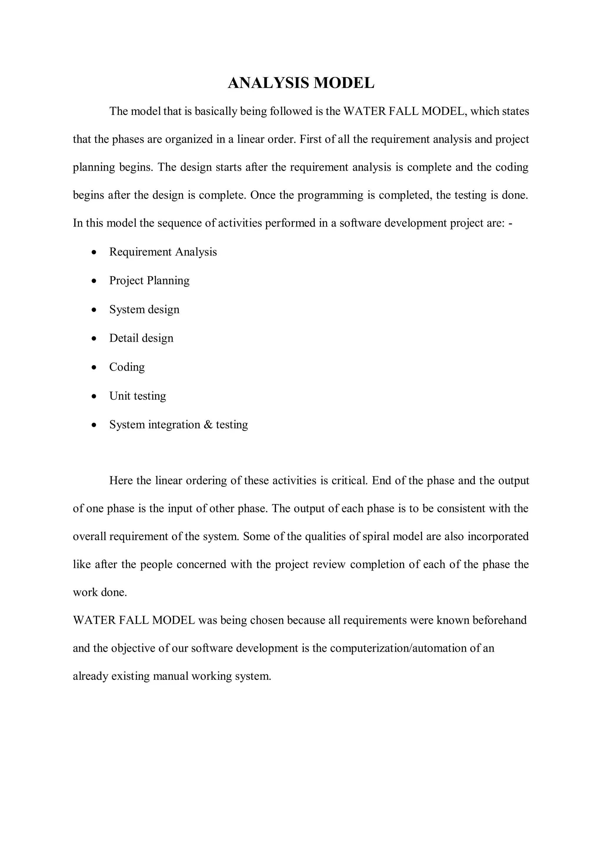 ANALYSIS MODEL
The model that is basically being followed is the WATER FALL MODEL, which states
that the phases are organized in a linear order. First of all the requirement analysis and project
planning begins. The design starts after the requirement analysis is complete and the coding
begins after the design is complete. Once the programming is completed, the testing is done.
In this model the sequence of activities performed in a software development project are: -
 Requirement Analysis
 Project Planning
 System design
 Detail design
 Coding
 Unit testing
 System integration & testing
Here the linear ordering of these activities is critical. End of the phase and the output
of one phase is the input of other phase. The output of each phase is to be consistent with the
overall requirement of the system. Some of the qualities of spiral model are also incorporated
like after the people concerned with the project review completion of each of the phase the
work done.
WATER FALL MODEL was being chosen because all requirements were known beforehand
and the objective of our software development is the computerization/automation of an
already existing manual working system.
 