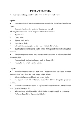 INPUT AND OUTPUTS:
The major inputs and outputs and major functions of the system are follows:
Inputs:
 University Administrator enter his user id and password for login to authenticate in this
system
 University Administrator creates the faculties and coursed
While registration Courses can able to provide their information like
1. Department id
2. Course name
3. Information of course
4. Password for the id
 Administrator can create the various course details in this website.
 Registered courses and faculties need to submit their log in information for change their
password.
 For searching course details guest need to choose the courses or search course option
for user interface.
 For upload their details a faculty must login to their profile
 For display they have to view the reports.
Outputs:
 Administrator can have his own home page. Courses and faculty and student have their
own home page after completion of the authentication process.
 Admin get all courses and faculty and course details.
 The registered user’s data can be stored in centralized database through the system user
interface.
 Various types of information can be displayed to the users like course offered, courses
faculty and course sections etc
 After successful submission of log in information users can got their new password.
 Profile can be update by the users individually.
 