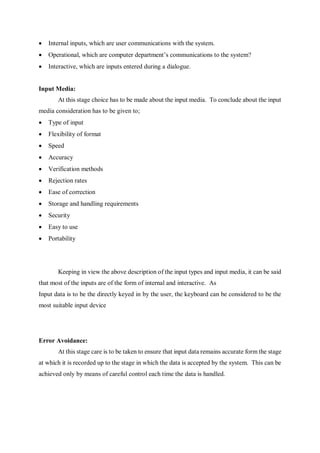  Internal inputs, which are user communications with the system.
 Operational, which are computer department’s communications to the system?
 Interactive, which are inputs entered during a dialogue.
Input Media:
At this stage choice has to be made about the input media. To conclude about the input
media consideration has to be given to;
 Type of input
 Flexibility of format
 Speed
 Accuracy
 Verification methods
 Rejection rates
 Ease of correction
 Storage and handling requirements
 Security
 Easy to use
 Portability
Keeping in view the above description of the input types and input media, it can be said
that most of the inputs are of the form of internal and interactive. As
Input data is to be the directly keyed in by the user, the keyboard can be considered to be the
most suitable input device
Error Avoidance:
At this stage care is to be taken to ensure that input data remains accurate form the stage
at which it is recorded up to the stage in which the data is accepted by the system. This can be
achieved only by means of careful control each time the data is handled.
 