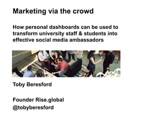 Toby Beresford
Founder Rise.global
@tobyberesford
Marketing via the crowd
How personal dashboards can be used to
transform university staff & students into
effective social media ambassadors
 