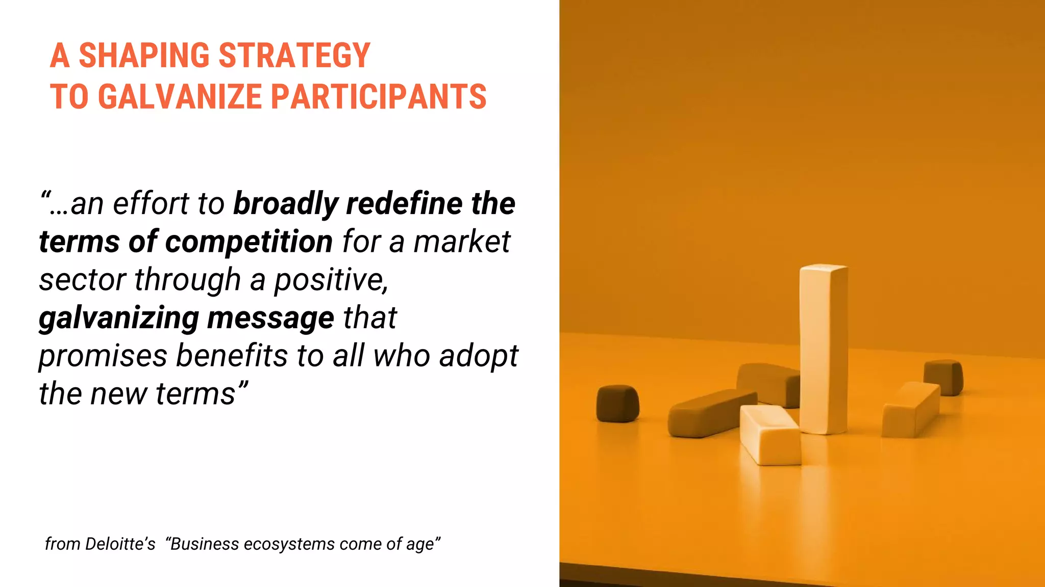 “…an effort to broadly redefine the
terms of competition for a market
sector through a positive,
galvanizing message that
promises benefits to all who adopt
the new terms”
from Deloitte’s “Business ecosystems come of age”
A SHAPING STRATEGY
TO GALVANIZE PARTICIPANTS
 