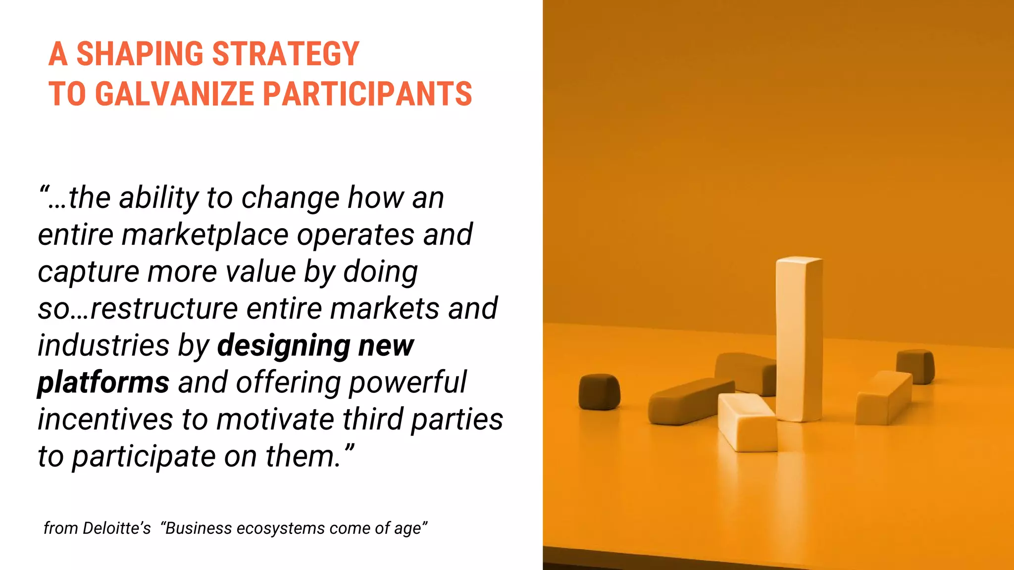 “…the ability to change how an
entire marketplace operates and
capture more value by doing
so…restructure entire markets and
industries by designing new
platforms and offering powerful
incentives to motivate third parties
to participate on them.”
from Deloitte’s “Business ecosystems come of age”
A SHAPING STRATEGY
TO GALVANIZE PARTICIPANTS
 
