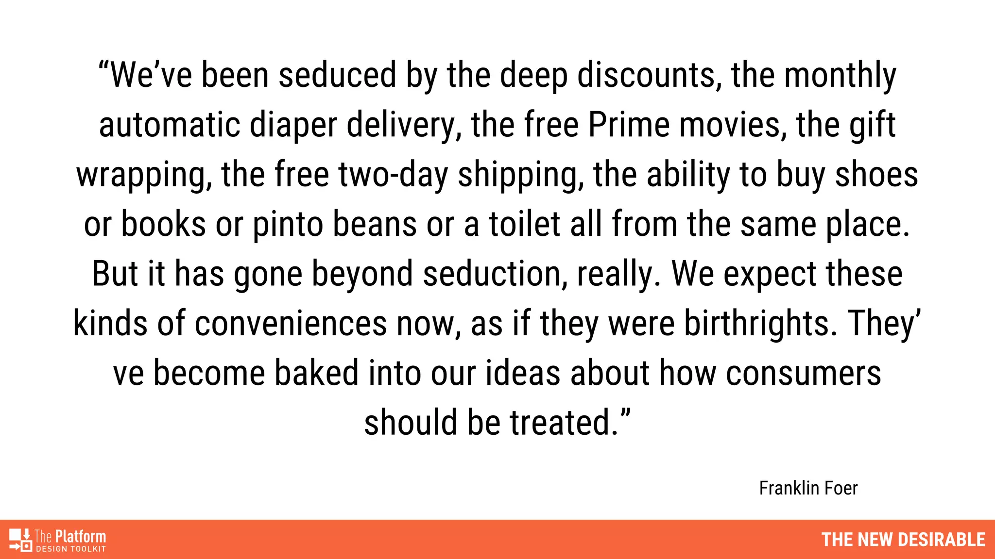 “We’ve been seduced by the deep discounts, the monthly
automatic diaper delivery, the free Prime movies, the gift
wrapping, the free two-day shipping, the ability to buy shoes
or books or pinto beans or a toilet all from the same place.
But it has gone beyond seduction, really. We expect these
kinds of conveniences now, as if they were birthrights. They’
ve become baked into our ideas about how consumers
should be treated.”
Franklin Foer
THE NEW DESIRABLE
 