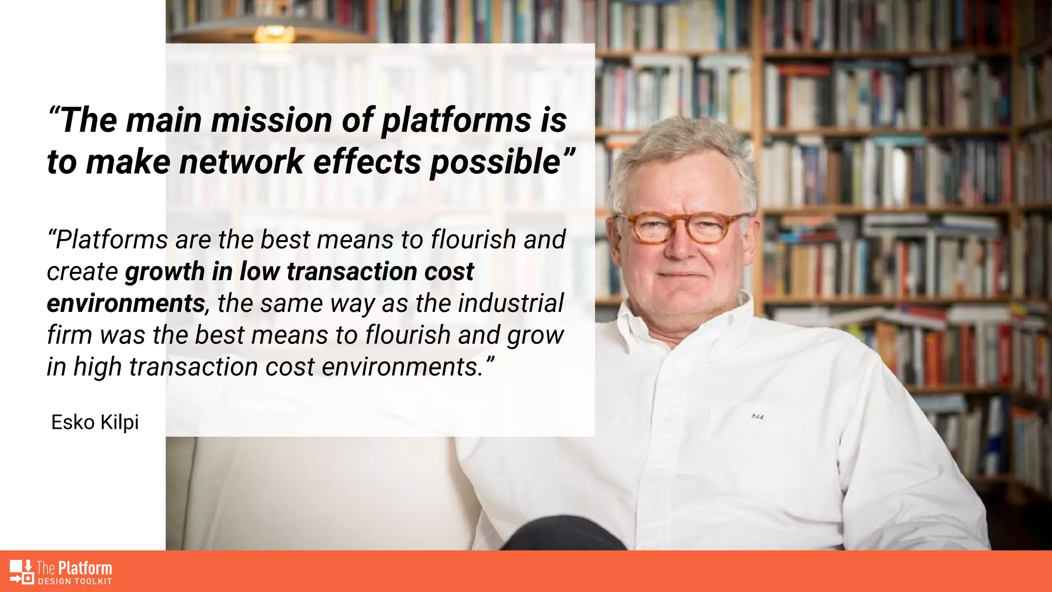 “The main mission of platforms is
to make network effects possible”
“Platforms are the best means to flourish and
create growth in low transaction cost
environments, the same way as the industrial
firm was the best means to flourish and grow
in high transaction cost environments.”
Esko Kilpi
 