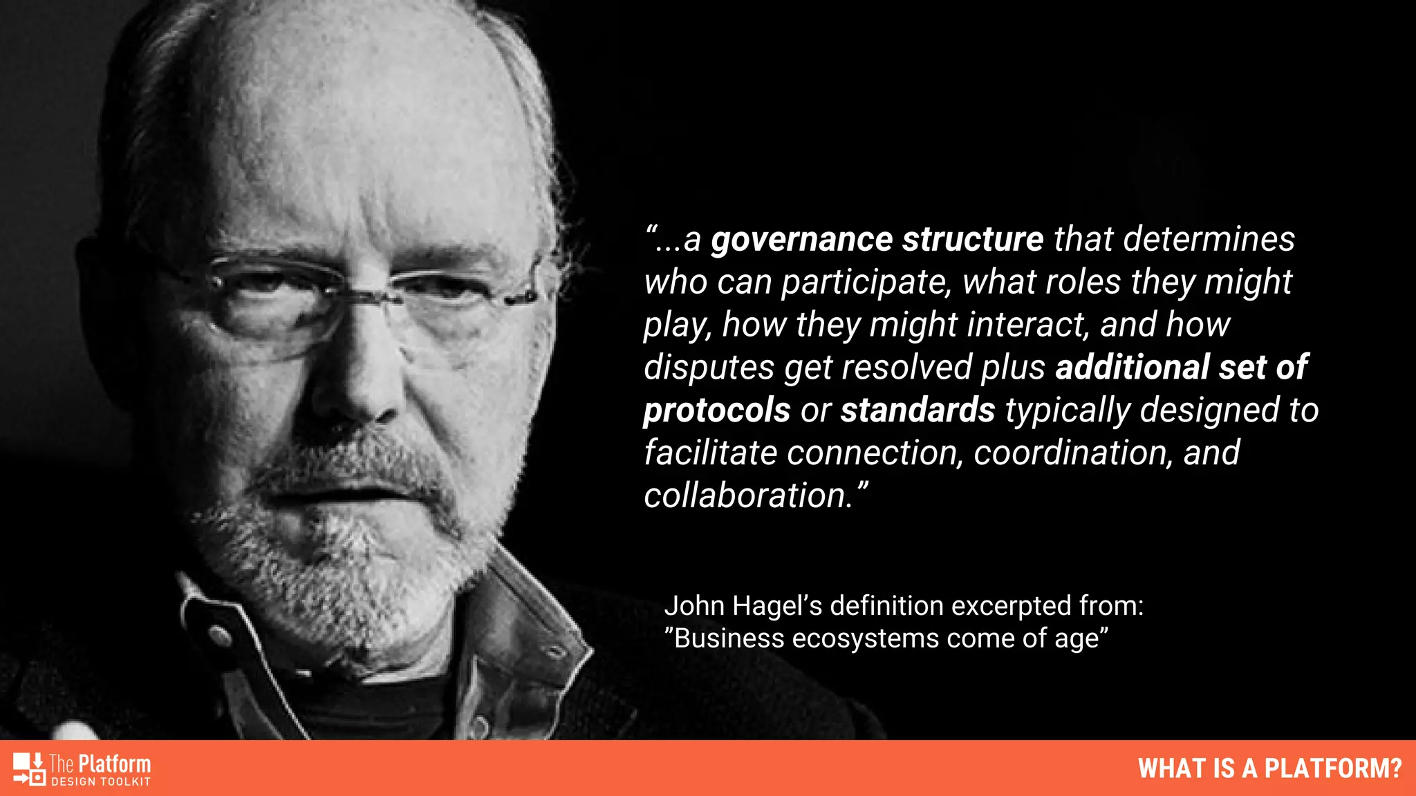 “...a governance structure that determines
who can participate, what roles they might
play, how they might interact, and how
disputes get resolved plus additional set of
protocols or standards typically designed to
facilitate connection, coordination, and
collaboration.”
John Hagel’s definition excerpted from:
”Business ecosystems come of age”
WHAT IS A PLATFORM?
 
