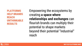 WHY DO PLATFORMS WIN?
Empowering the ecosystems by
creating a space where
relationships and exchanges can
flourish brands can multiply their
potential to shape markets
beyond their potential “industrial”
reach
PLATFORMS
HELP BRANDS
REACH
UNTHINKABLE
RESULTS
 