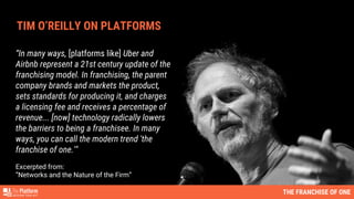 “In many ways, [platforms like] Uber and
Airbnb represent a 21st century update of the
franchising model. In franchising, the parent
company brands and markets the product,
sets standards for producing it, and charges
a licensing fee and receives a percentage of
revenue... [now] technology radically lowers
the barriers to being a franchisee. In many
ways, you can call the modern trend 'the
franchise of one.'"
Excerpted from:
”Networks and the Nature of the Firm”
TIM O’REILLY ON PLATFORMS
THE FRANCHISE OF ONE
 