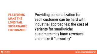 Providing personalization for
each customer can be hard with
industrial approaches: the cost of
variants for small/niche
customers may harm revenues
and make it “unworthy”
WHY DO PLATFORMS WIN?
PLATFORMS
MAKE THE
LONG TAIL
SUSTAINABLE
FOR BRANDS
 