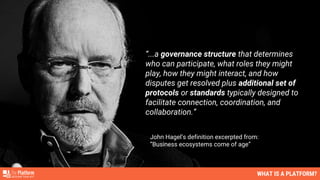 “...a governance structure that determines
who can participate, what roles they might
play, how they might interact, and how
disputes get resolved plus additional set of
protocols or standards typically designed to
facilitate connection, coordination, and
collaboration.”
John Hagel’s definition excerpted from:
”Business ecosystems come of age”
WHAT IS A PLATFORM?
 
