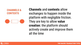 TWO MACRO TRANSACTION TYPES
Channels and contexts allow
exchanges to happen inside the
platform with negligible friction.
They are key to allow value
creation: the platform should
actively create and improve them
all the time
CHANNELS &
CONTEXTS
 
