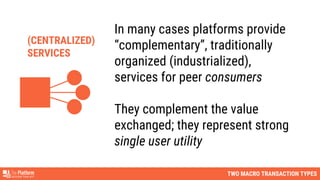 TWO MACRO TRANSACTION TYPES
In many cases platforms provide
“complementary”, traditionally
organized (industrialized),
services for peer consumers
They complement the value
exchanged; they represent strong
single user utility
(CENTRALIZED)
SERVICES
 