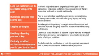 LET’S REFLECT FOR A MOMENT: THE KEY TAKEOUTS OF PLATFORM DESIGN
Long tail customer can be
profitable with peer to
peer
Platforms help brands serve long tail customers: peer to peer
transactions help create customized experiences in ways that are
impossible for brands to provide traditionally
Humanize services with
peer to peer
Peer to peer is the best way to humanize service personalization
achieving mass market personalization going beyond marketing
options overload
Shaping strategies
A market galvanizing shaping strategy is essential to conquer and
transform markets: designing incentives matters more than building
technologies
Enabling a learning
process is key
Learning is an essential trait of platform shaped markets: in times of
performance pressure, a learning process becomes the key product
you're offering on a platform
Centrally provided
services can complement
peer to peer interactions
On platforms is the combination of centrally organized services and
peer to peer transactions that makes the value proposition
 