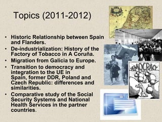 Topics (2011-2012)

• Historic Relationship between Spain
  and Flanders.
• De-industrialization: History of the
  Factory of Tobacco in A Coruña.
• Migration from Galicia to Europe.
• Transition to democracy and
  integration to the UE in
  Spain, former DDR, Poland and
  Czech Republic: differences and
  similarities.
• Comparative study of the Social
  Security Systems and National
  Health Services in the partner
  countries.
 