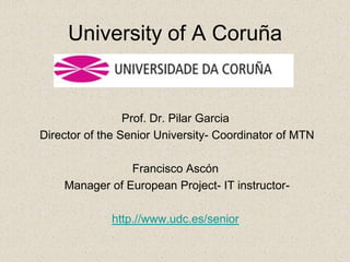 University of A Coruña


                 Prof. Dr. Pilar Garcia
Director of the Senior University- Coordinator of MTN

                Francisco Ascón
    Manager of European Project- IT instructor-

             http.//www.udc.es/senior
 