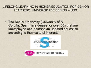 LIFELONG LEARNING IN HIGHER EDUCATION FOR SENIOR
      LEARNERS: UNIVERSIDADE SENIOR – UDC.


 • The Senior University (University of A
   Coruña, Spain) is a degree for over 50s that are
   unemployed and demand an updated education
   according to their cultural interests.
 