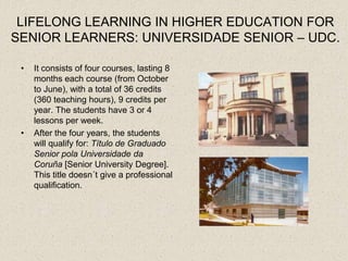 LIFELONG LEARNING IN HIGHER EDUCATION FOR
SENIOR LEARNERS: UNIVERSIDADE SENIOR – UDC.

 •   It consists of four courses, lasting 8
     months each course (from October
     to June), with a total of 36 credits
     (360 teaching hours), 9 credits per
     year. The students have 3 or 4
     lessons per week.
 •   After the four years, the students
     will qualify for: Título de Graduado
     Senior pola Universidade da
     Coruña [Senior University Degree].
     This title doesn´t give a professional
     qualification.
 