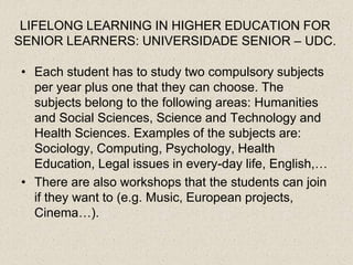 LIFELONG LEARNING IN HIGHER EDUCATION FOR
SENIOR LEARNERS: UNIVERSIDADE SENIOR – UDC.

• Each student has to study two compulsory subjects
  per year plus one that they can choose. The
  subjects belong to the following areas: Humanities
  and Social Sciences, Science and Technology and
  Health Sciences. Examples of the subjects are:
  Sociology, Computing, Psychology, Health
  Education, Legal issues in every-day life, English,…
• There are also workshops that the students can join
  if they want to (e.g. Music, European projects,
  Cinema…).
 
