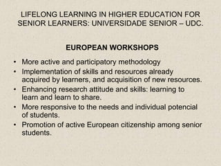 LIFELONG LEARNING IN HIGHER EDUCATION FOR
 SENIOR LEARNERS: UNIVERSIDADE SENIOR – UDC.


               EUROPEAN WORKSHOPS
• More active and participatory methodology
• Implementation of skills and resources already
  acquired by learners, and acquisition of new resources.
• Enhancing research attitude and skills: learning to
  learn and learn to share.
• More responsive to the needs and individual potencial
  of students.
• Promotion of active European citizenship among senior
  students.
 