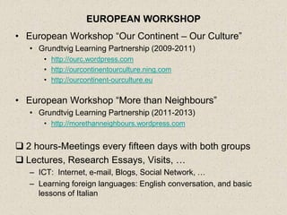 EUROPEAN WORKSHOP
• European Workshop “Our Continent – Our Culture”
   • Grundtvig Learning Partnership (2009-2011)
      • http://ourc.wordpress.com
      • http://ourcontinentourculture.ning.com
      • http://ourcontinent-ourculture.eu

• European Workshop “More than Neighbours”
   • Grundtvig Learning Partnership (2011-2013)
      • http://morethanneighbours.wordpress.com


 2 hours-Meetings every fifteen days with both groups
 Lectures, Research Essays, Visits, …
   – ICT: Internet, e-mail, Blogs, Social Network, …
   – Learning foreign languages: English conversation, and basic
     lessons of Italian
 