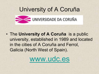 University of A Coruña



• The University of A Coruña is a public
  university, established in 1989 and located
  in the cities of A Coruña and Ferrol,
  Galicia (North West of Spain).

            www.udc.es
 