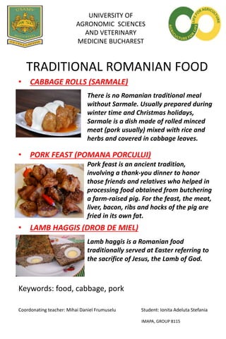 UNIVERSITY OF
AGRONOMIC SCIENCES
AND VETERINARY
MEDICINE BUCHAREST
TRADITIONAL ROMANIAN FOOD
• CABBAGE ROLLS (SARMALE)
• PORK FEAST (POMANA PORCULUI)
• LAMB HAGGIS (DROB DE MIEL)
Keywords: food, cabbage, pork
Coordonating teacher: Mihai Daniel Frumuselu Student: Ionita Adeluta Stefania
IMAPA, GROUP 8115
There is no Romanian traditional meal
without Sarmale. Usually prepared during
winter time and Christmas holidays,
Sarmale is a dish made of rolled minced
meat (pork usually) mixed with rice and
herbs and covered in cabbage leaves.
Pork feast is an ancient tradition,
involving a thank-you dinner to honor
those friends and relatives who helped in
processing food obtained from butchering
a farm-raised pig. For the feast, the meat,
liver, bacon, ribs and hocks of the pig are
fried in its own fat.
Lamb haggis is a Romanian food
traditionally served at Easter referring to
the sacrifice of Jesus, the Lamb of God.
 