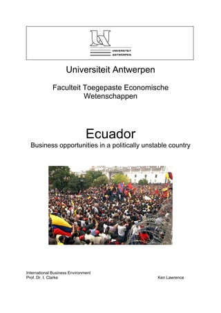 Universiteit Antwerpen
             Faculteit Toegepaste Economische
                       Wetenschappen




                               Ecuador
  Business opportunities in a politically unstable country




International Business Environment
Prof. Dr. I. Clarke                           Ken Lawrence
 