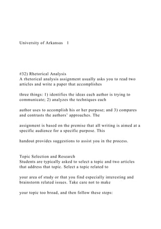 University of Arkansas 1
#32) Rhetorical Analysis
A rhetorical analysis assignment usually asks you to read two
articles and write a paper that accomplishes
three things: 1) identifies the ideas each author is trying to
communicate; 2) analyzes the techniques each
author uses to accomplish his or her purpose; and 3) compares
and contrasts the authors’ approaches. The
assignment is based on the premise that all writing is aimed at a
specific audience for a specific purpose. This
handout provides suggestions to assist you in the process.
Topic Selection and Research
Students are typically asked to select a topic and two articles
that address that topic. Select a topic related to
your area of study or that you find especially interesting and
brainstorm related issues. Take care not to make
your topic too broad, and then follow these steps:
 