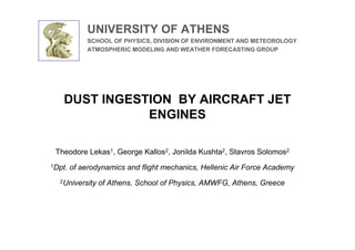 UNIVERSITY OF ATHENS
             SCHOOL OF PHYSICS, DIVISION OF ENVIRONMENT AND METEOROLOGY
             ATMOSPHERIC MODELING AND WEATHER FORECASTING GROUP




   DUST INGESTION BY AIRCRAFT JET
              ENGINES

 Theodore Lekas1, George Kallos2, Jonilda Kushta2, Stavros Solomos2
1Dpt.   of aerodynamics and flight mechanics, Hellenic Air Force Academy
  2University   of Athens, School of Physics, AMWFG, Athens, Greece
 