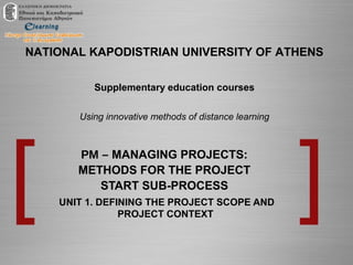 NATIONAL KAPODISTRIAN UNIVERSITY OF ATHENS
Supplementary education courses
Using innovative methods of distance learning
PM – MANAGING PROJECTS:
METHODS FOR THE PROJECT
START SUB-PROCESS
UNIT 1. DEFINING THE PROJECT SCOPE AND
PROJECT CONTEXT
 