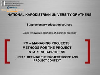 NATIONAL KAPODISTRIAN UNIVERSITY OF ATHENS
Supplementary education courses
Using innovative methods of distance learning
PM – MANAGING PROJECTS:
METHODS FOR THE PROJECT
START SUB-PROCESS
UNIT 1. DEFINING THE PROJECT SCOPE AND
PROJECT CONTEXT
 