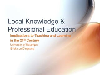 Implications to Teaching and Learning
in the 21st Century
University of Batangas
Sheila Lo Dingcong
Local Knowledge &
Professional Education
 