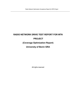 Radio Network Optimization Acceptance Report for MTN Project

RADIO NETWORK DRIVE TEST REPORT FOR MTN
PROJECT
(Coverage Optimization Report)
University of Benin GRA

All rights reserved

 