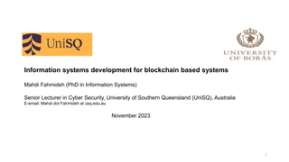Information systems development for blockchain based systems
Mahdi Fahmideh (PhD in Information Systems)
Senior Lecturer in Cyber Security, University of Southern Queensland (UniSQ), Australia
E-email: Mahdi dot Fahmideh at usq.edu.au
November 2023
1
 