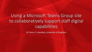 Using a Microsoft Teams Group site
to collaboratively support staff digital
capabilities
Dr Fiona J L Handley, University of Brighton
 