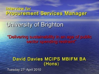 Interview forInterview for
Procurement Services ManagerProcurement Services Manager
University of BrightonUniversity of Brighton
““Delivering sustainability in an age of publicDelivering sustainability in an age of public
sector spending restraint”sector spending restraint”
David Davies MCIPS MBIFM BADavid Davies MCIPS MBIFM BA
(Hons(Hons))
Tuesday 27Tuesday 27thth
April 2010April 2010
 