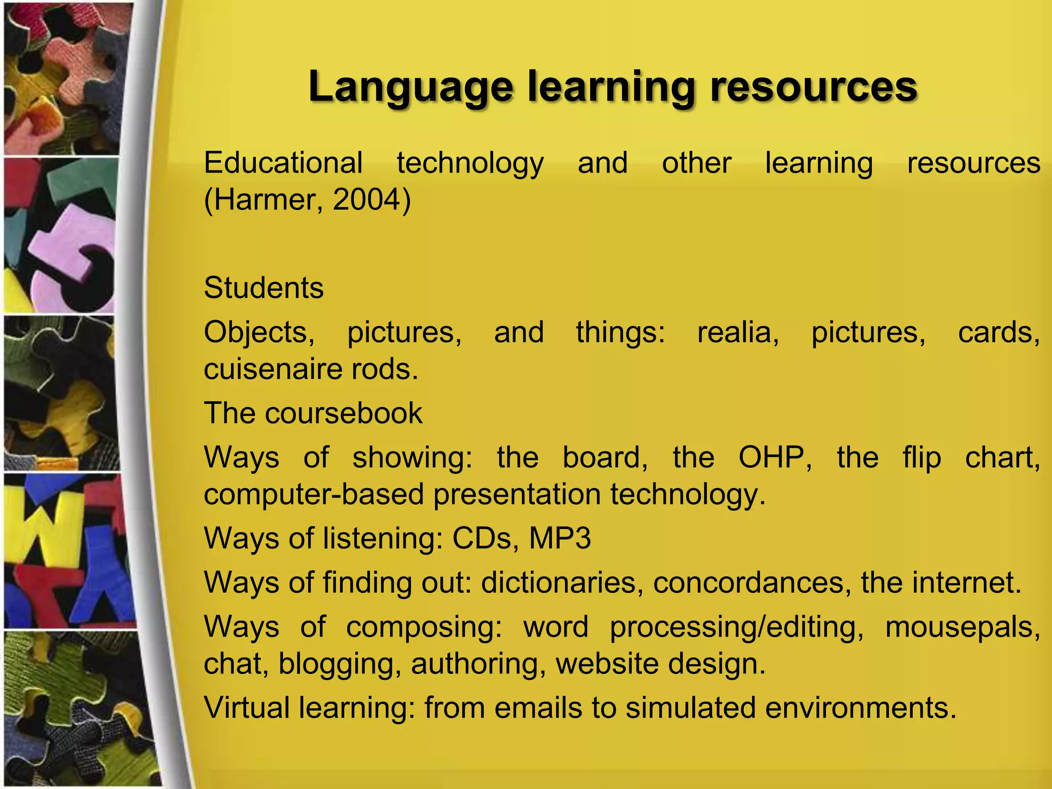 Language learning resources
Educational technology
(Harmer, 2004)

and

other

learning

resources

Students
Objects, pictures, and things: realia, pictures, cards,
cuisenaire rods.
The coursebook
Ways of showing: the board, the OHP, the flip chart,
computer-based presentation technology.
Ways of listening: CDs, MP3
Ways of finding out: dictionaries, concordances, the internet.
Ways of composing: word processing/editing, mousepals,
chat, blogging, authoring, website design.
Virtual learning: from emails to simulated environments.

 